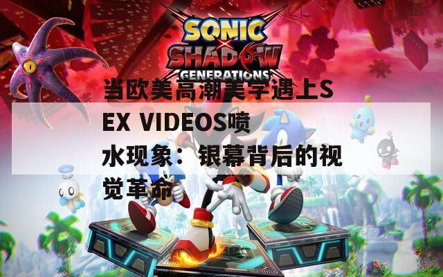 当欧美高潮美学遇上SEX VIDEOS喷水现象：银幕背后的视觉革命  第1张