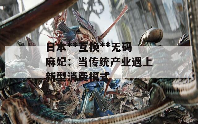 日本**互换**无码麻妃：当传统产业遇上新型消费模式  第1张