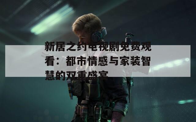 新居之约电视剧免费观看：都市情感与家装智慧的双重盛宴  第1张