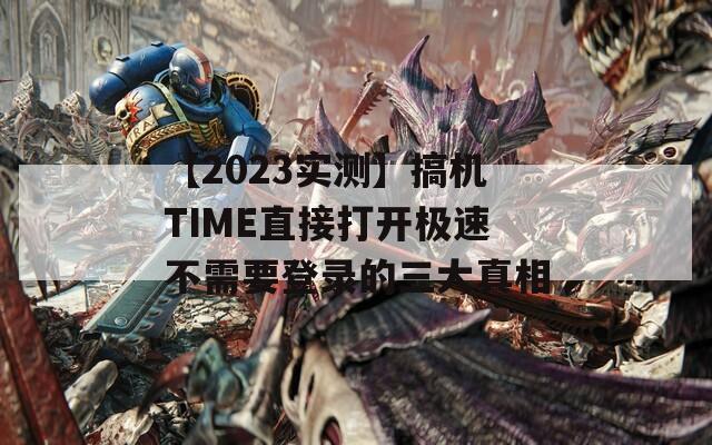 【2023实测】搞机TIME直接打开极速不需要登录的三大真相  第1张
