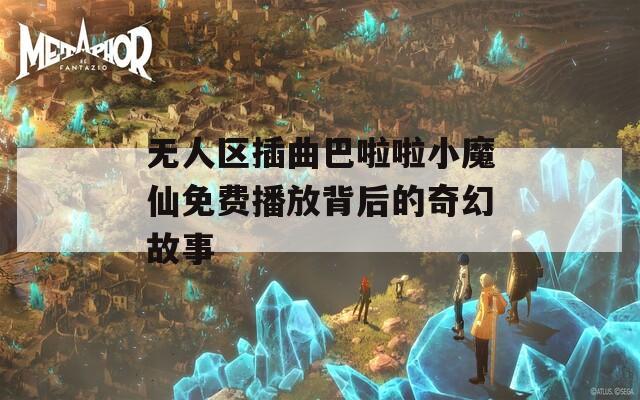 无人区插曲巴啦啦小魔仙免费播放背后的奇幻故事  第1张