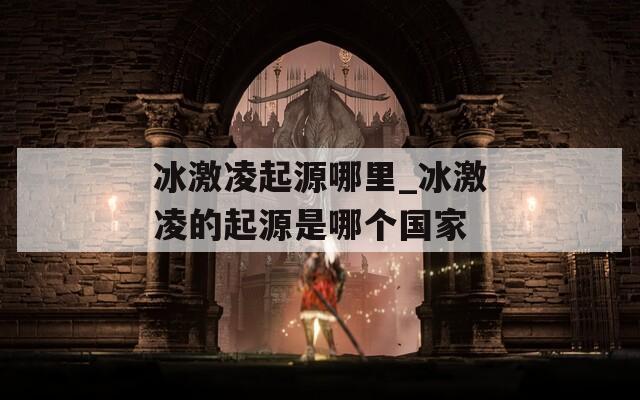 冰激凌起源哪里_冰激凌的起源是哪个国家