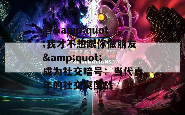 当&amp;quot;我才不想跟你做朋友&amp;quot;成为社交暗号：当代青年的社交突围战