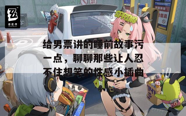 给男票讲的睡前故事污一点，聊聊那些让人忍不住想笑的性感小插曲  第1张