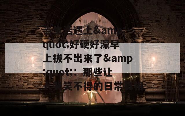 当生活遇上&amp;quot;好硬好深早上拔不出来了&amp;quot;：那些让人哭笑不得的日常真相  第1张