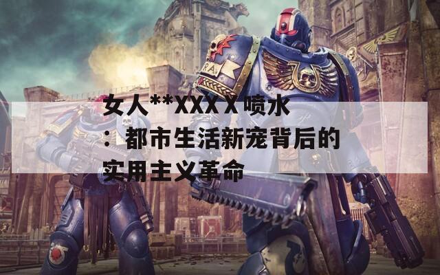 女人**XXXⅩ喷水：都市生活新宠背后的实用主义革命  第1张