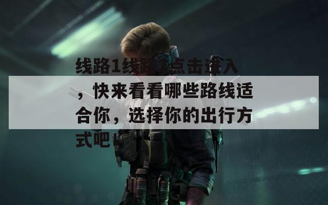 线路1线路2点击进入，快来看看哪些路线适合你，选择你的出行方式吧！