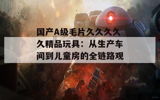 国产A级毛片久久久久久精品玩具：从生产车间到儿童房的全链路观察