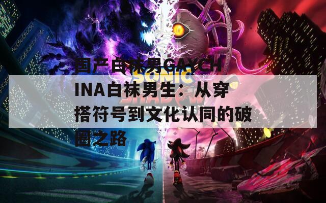 国产白袜男GAYCHINA白袜男生：从穿搭符号到文化认同的破圈之路
