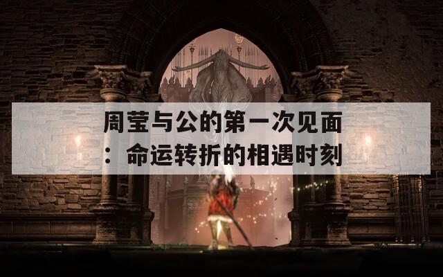 周莹与公的第一次见面：命运转折的相遇时刻