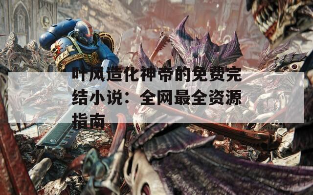 叶风造化神帝的免费完结小说：全网最全资源指南