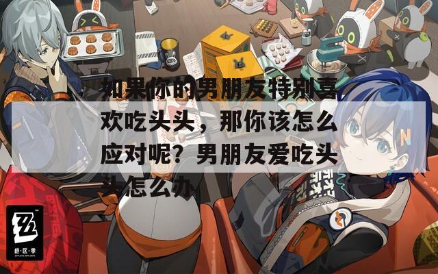 如果你的男朋友特别喜欢吃头头，那你该怎么应对呢？男朋友爱吃头头怎么办