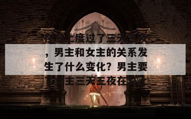 在岛上度过了三天三夜，男主和女主的关系发生了什么变化？男主要了女主三天三夜在岛上