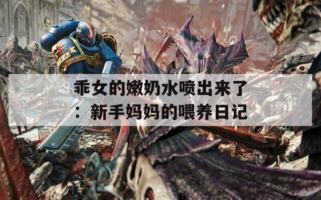 乖女的嫩奶水喷出来了：新手妈妈的喂养日记