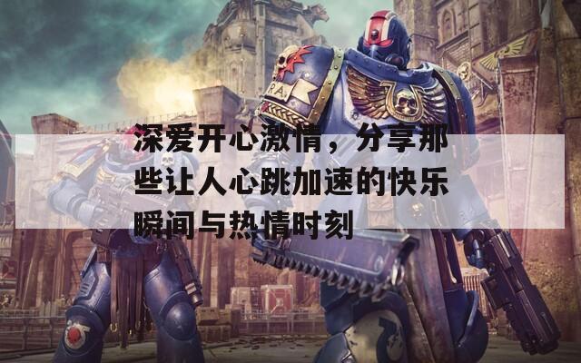深爱开心激情，分享那些让人心跳加速的快乐瞬间与热情时刻
