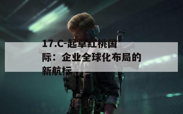17.C-起草红桃国际：企业全球化布局的新航标  第1张