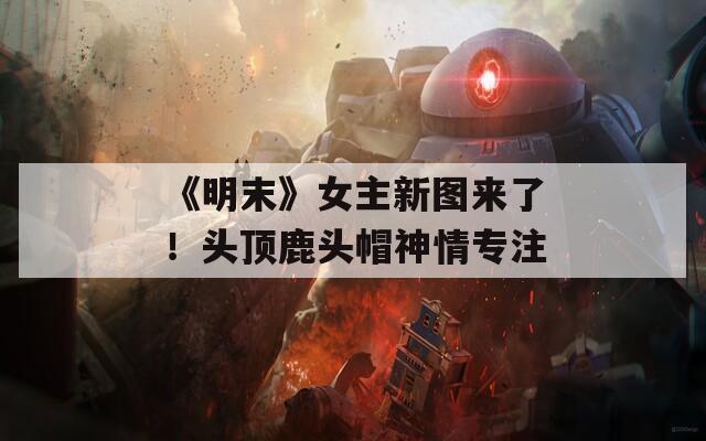 《明末》女主新图来了！头顶鹿头帽神情专注