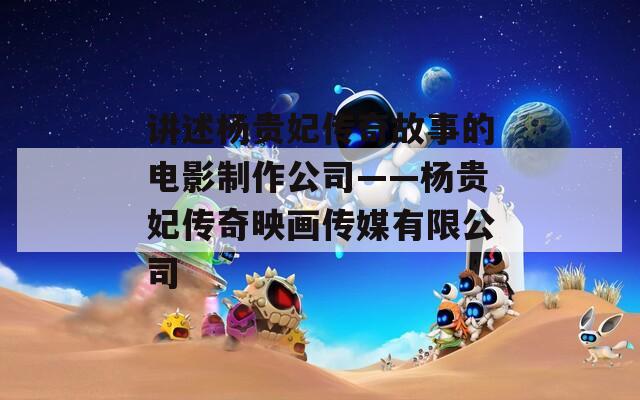 讲述杨贵妃传奇故事的电影制作公司——杨贵妃传奇映画传媒有限公司  第1张