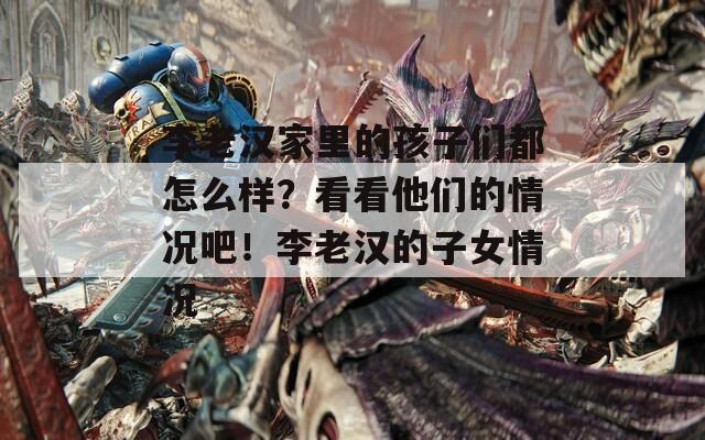 李老汉家里的孩子们都怎么样？看看他们的情况吧！李老汉的子女情况