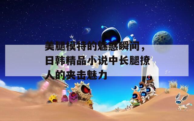 美腿模特的魅惑瞬间，日韩精品小说中长腿撩人的夹击魅力