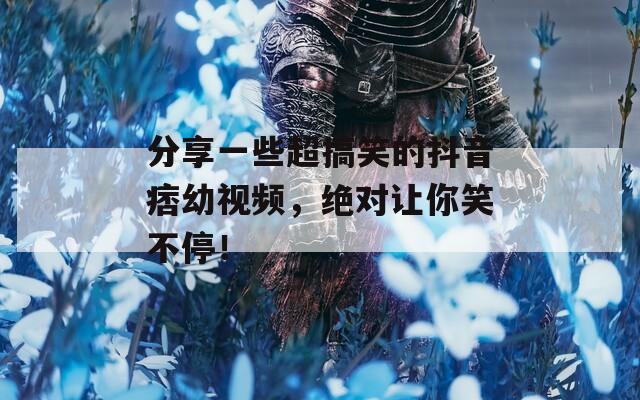 分享一些超搞笑的抖音痞幼视频，绝对让你笑不停！