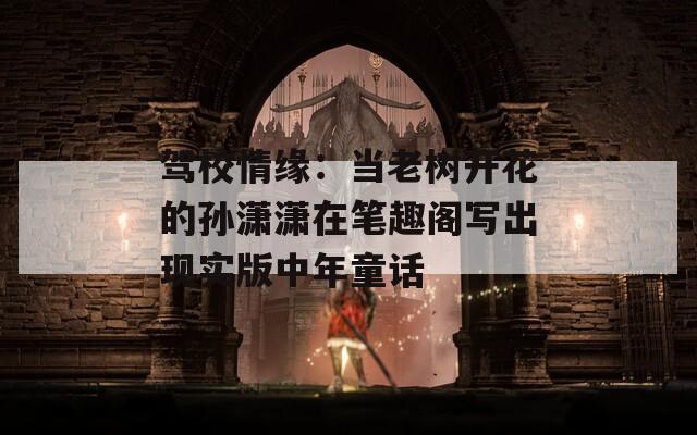 驾校情缘：当老树开花的孙潇潇在笔趣阁写出现实版中年童话