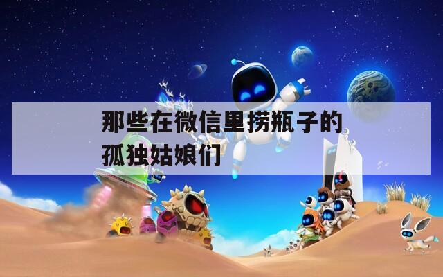 那些在微信里捞瓶子的孤独姑娘们
