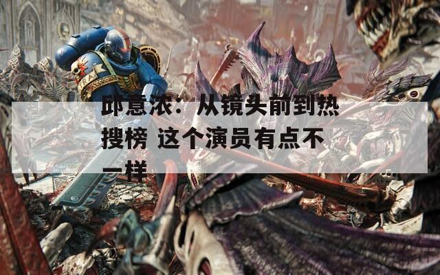 邱意浓：从镜头前到热搜榜 这个演员有点不一样