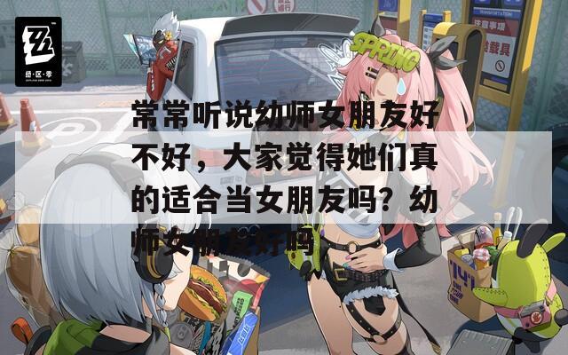 常常听说幼师女朋友好不好，大家觉得她们真的适合当女朋友吗？幼师女朋友好吗