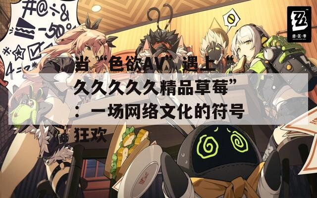 当“色欲AV”遇上“久久久久久精品草莓”：一场网络文化的符号狂欢  第1张