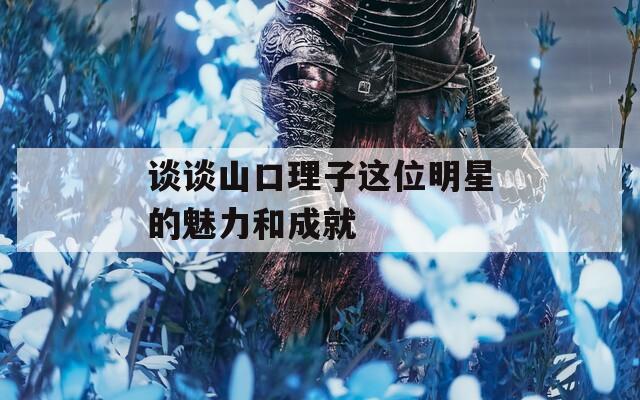 谈谈山口理子这位明星的魅力和成就