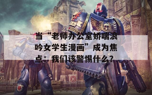 当“老师办公室娇喘浪吟女学生漫画”成为焦点：我们该警惕什么？