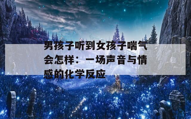 男孩子听到女孩子喘气会怎样：一场声音与情感的化学反应