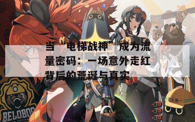 当“电梯战神”成为流量密码：一场意外走红背后的荒诞与真实