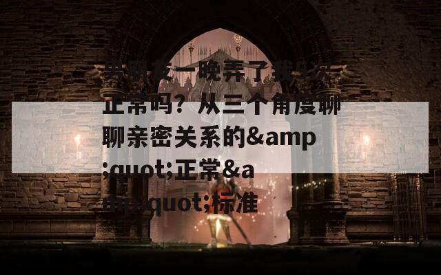 男朋友一晚弄了我5次正常吗？从三个角度聊聊亲密关系的&amp;quot;正常&amp;quot;标准