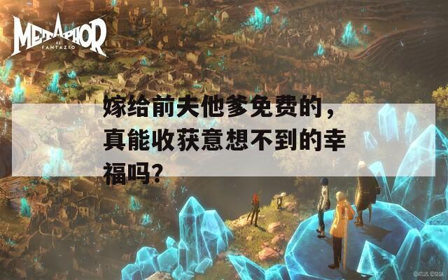 嫁给前夫他爹免费的，真能收获意想不到的幸福吗？