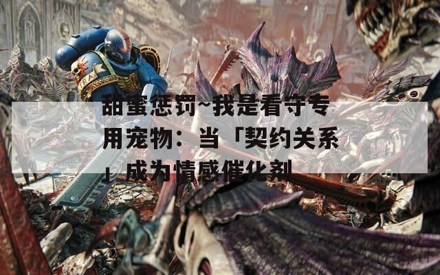 甜蜜惩罚~我是看守专用宠物：当「契约关系」成为情感催化剂