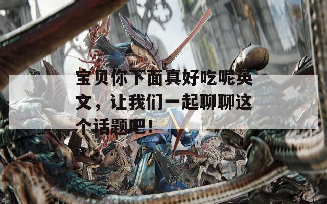 宝贝你下面真好吃呢英文，让我们一起聊聊这个话题吧！  第1张