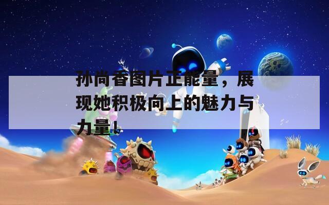 孙尚香图片正能量，展现她积极向上的魅力与力量！  第1张