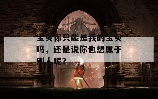 宝贝你只能是我的宝贝吗，还是说你也想属于别人呢？