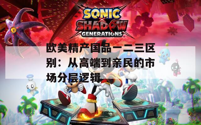 欧美精产国品一二三区别：从高端到亲民的市场分层逻辑