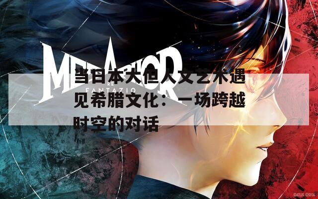 当日本大但人文艺术遇见希腊文化：一场跨越时空的对话