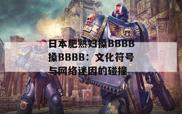 日本肥熟妇搡BBBB搡BBBB：文化符号与网络迷因的碰撞