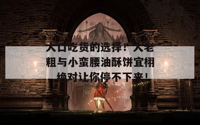 大口吃货的选择！大老粗与小蛮腰油酥饼宜栩，绝对让你停不下来！