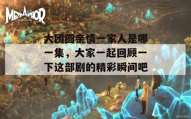 大团圆亲情一家人是哪一集，大家一起回顾一下这部剧的精彩瞬间吧！
