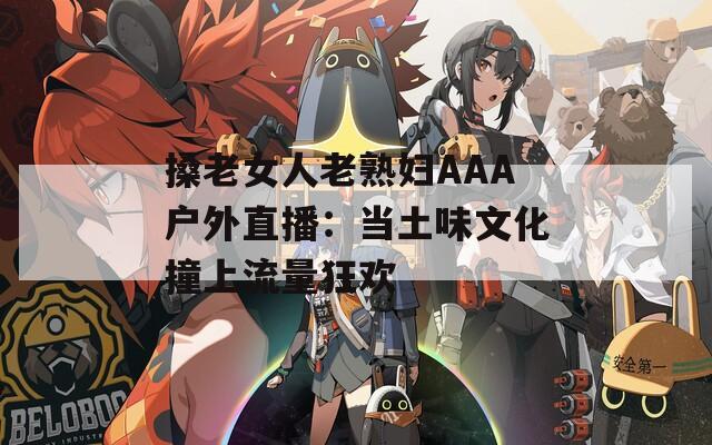搡老女人老熟妇AAA户外直播：当土味文化撞上流量狂欢  第1张