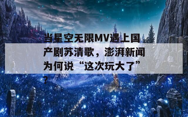 当星空无限MV遇上国产剧苏清歌，澎湃新闻为何说“这次玩大了”？  第1张