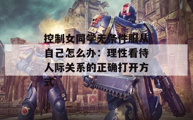 控制女同学无条件服从自己怎么办：理性看待人际关系的正确打开方式