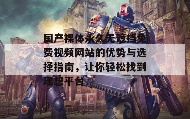 国产裸体永久无遮挡免费视频网站的优势与选择指南，让你轻松找到理想平台