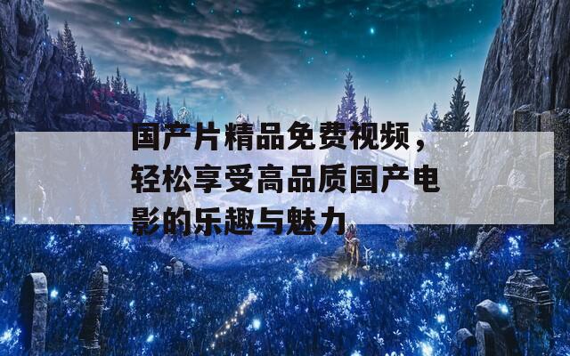 国产片精品免费视频，轻松享受高品质国产电影的乐趣与魅力